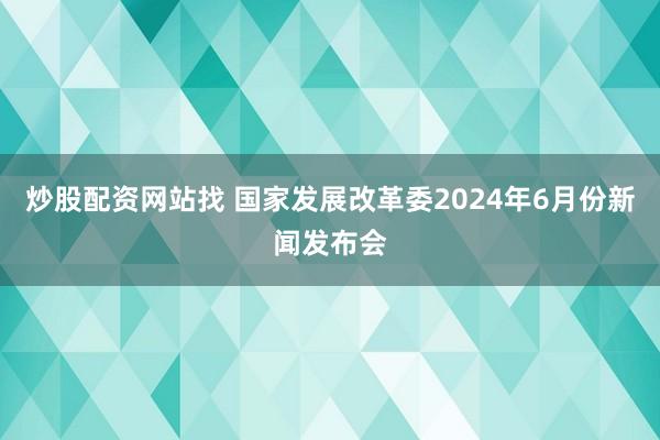 炒股配资网站找 国家发展改革委2024年6月份新闻发布会