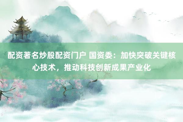 配资著名炒股配资门户 国资委：加快突破关键核心技术，推动科技创新成果产业化