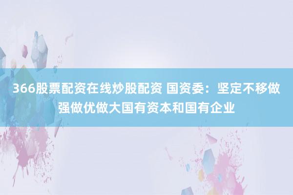 366股票配资在线炒股配资 国资委：坚定不移做强做优做大国有资本和国有企业