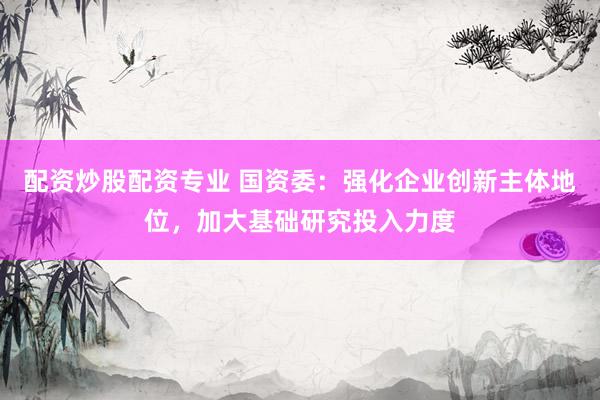 配资炒股配资专业 国资委：强化企业创新主体地位，加大基础研究投入力度