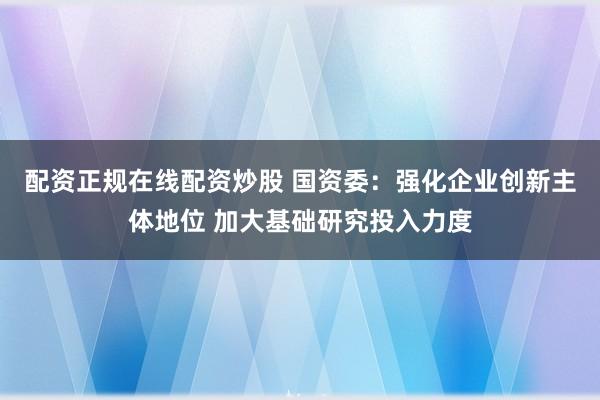 配资正规在线配资炒股 国资委：强化企业创新主体地位 加大基础研究投入力度