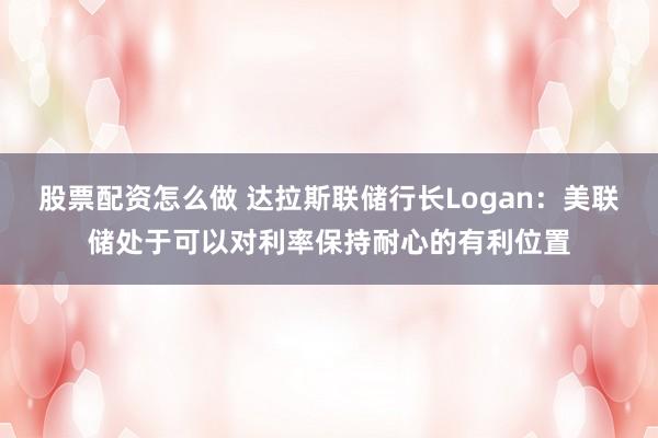 股票配资怎么做 达拉斯联储行长Logan：美联储处于可以对利率保持耐心的有利位置