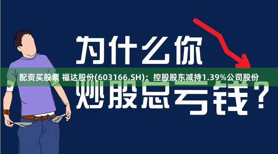 配资买股票 福达股份(603166.SH)：控股股东减持1.39%公司股份