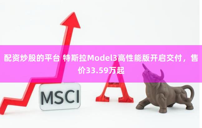 配资炒股的平台 特斯拉Model3高性能版开启交付，售价33.59万起