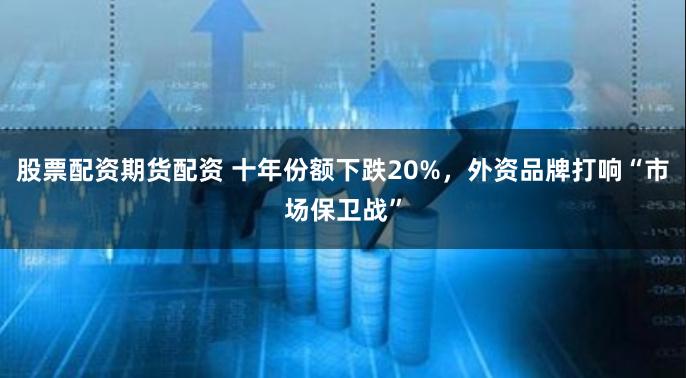 股票配资期货配资 十年份额下跌20%，外资品牌打响“市场保卫战”