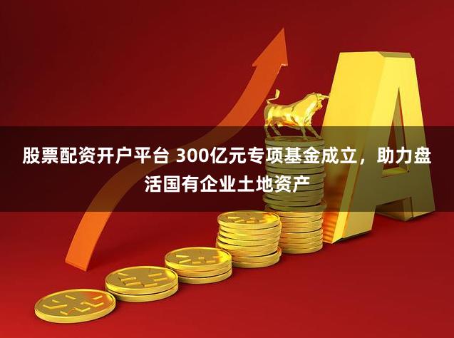 股票配资开户平台 300亿元专项基金成立，助力盘活国有企业土地资产