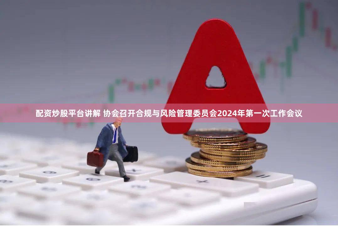 配资炒股平台讲解 协会召开合规与风险管理委员会2024年第一次工作会议