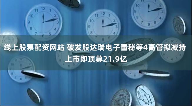 线上股票配资网站 破发股达瑞电子董秘等4高管拟减持 上市即顶募21.9亿