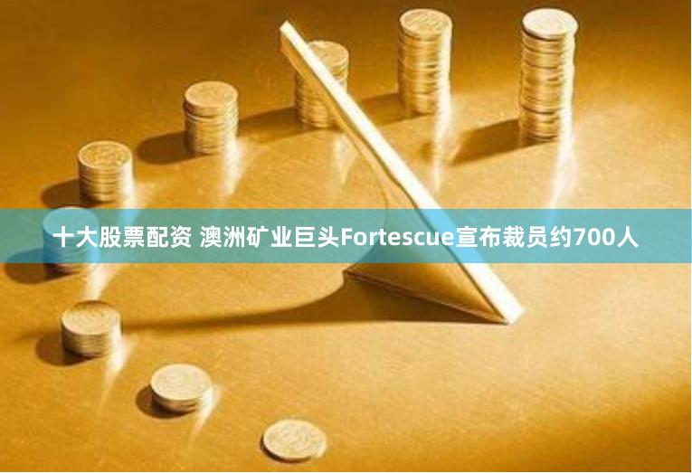 十大股票配资 澳洲矿业巨头Fortescue宣布裁员约700人