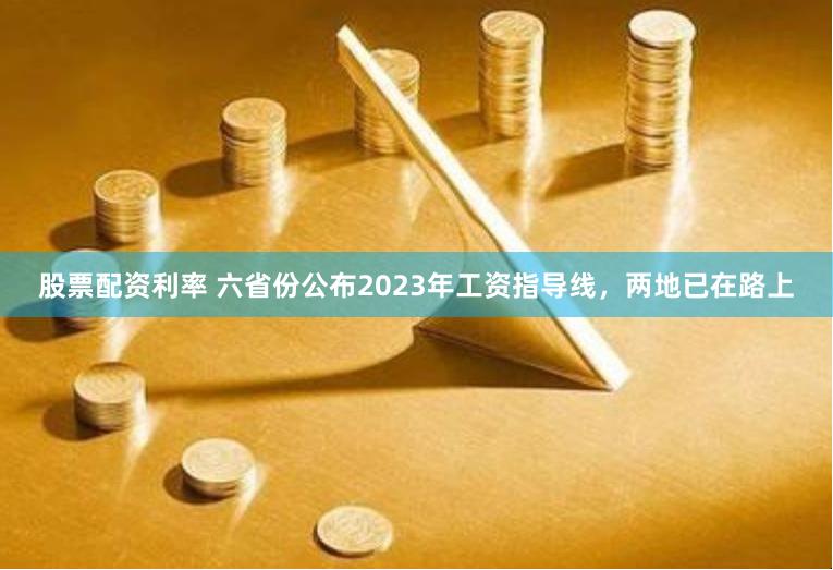 股票配资利率 六省份公布2023年工资指导线，两地已在路上