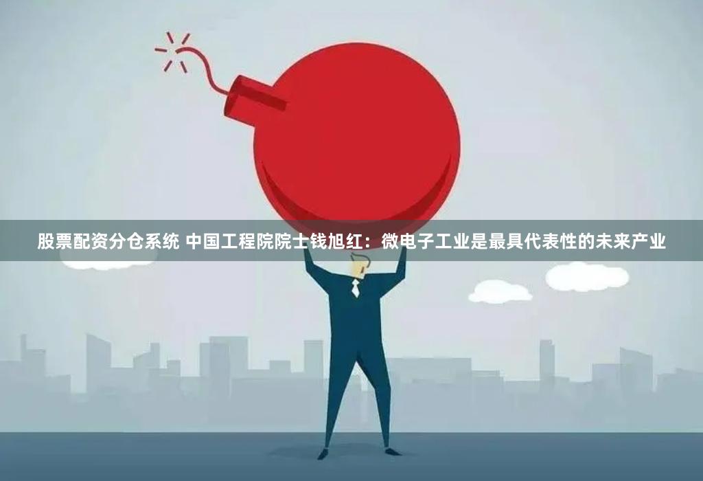 股票配资分仓系统 中国工程院院士钱旭红：微电子工业是最具代表性的未来产业