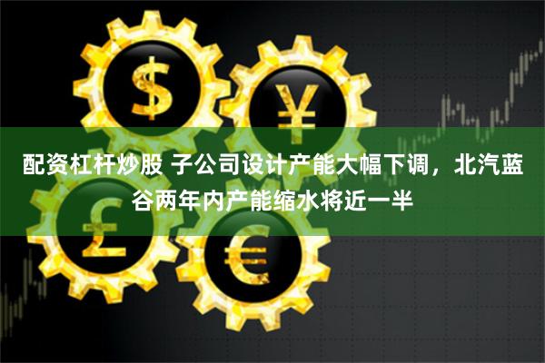 配资杠杆炒股 子公司设计产能大幅下调，北汽蓝谷两年内产能缩水将近一半