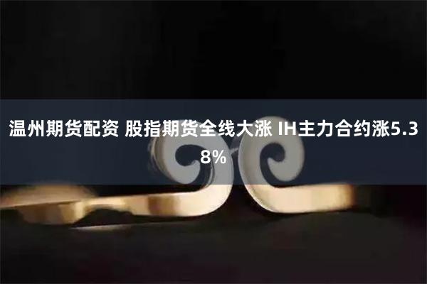 温州期货配资 股指期货全线大涨 IH主力合约涨5.38%