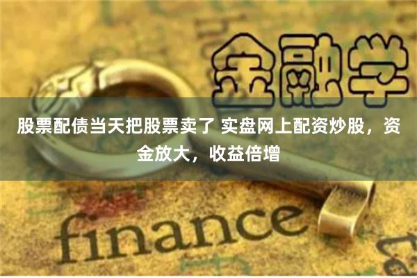 股票配债当天把股票卖了 实盘网上配资炒股，资金放大，收益倍增
