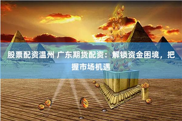 股票配资温州 广东期货配资：解锁资金困境，把握市场机遇