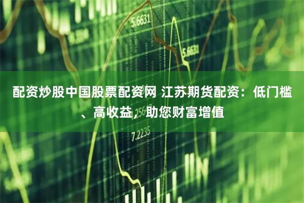 配资炒股中国股票配资网 江苏期货配资：低门槛、高收益，助您财富增值
