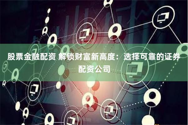 股票金融配资 解锁财富新高度：选择可靠的证券配资公司