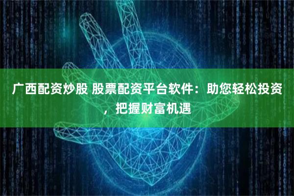 广西配资炒股 股票配资平台软件：助您轻松投资，把握财富机遇