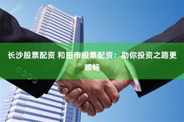 长沙股票配资 和田市股票配资：助你投资之路更顺畅