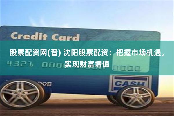 股票配资网(晋) 沈阳股票配资：把握市场机遇，实现财富增值