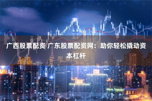 广西股票配资 广东股票配资网：助你轻松撬动资本杠杆