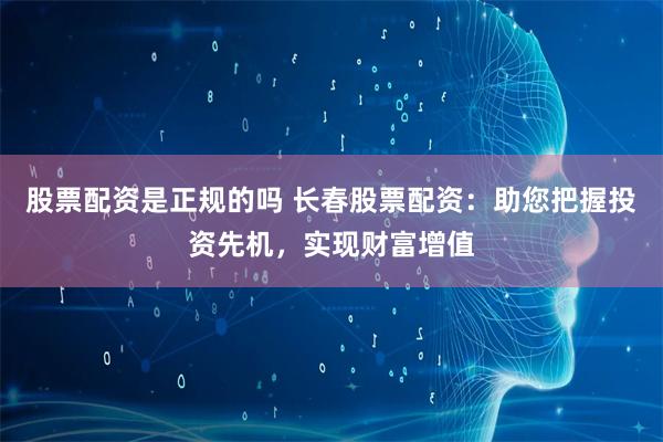 股票配资是正规的吗 长春股票配资：助您把握投资先机，实现财富增值