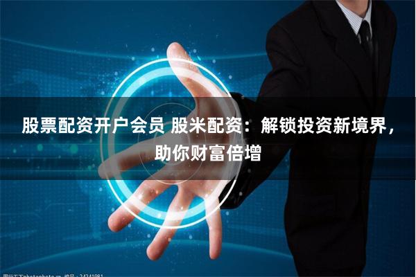 股票配资开户会员 股米配资：解锁投资新境界，助你财富倍增